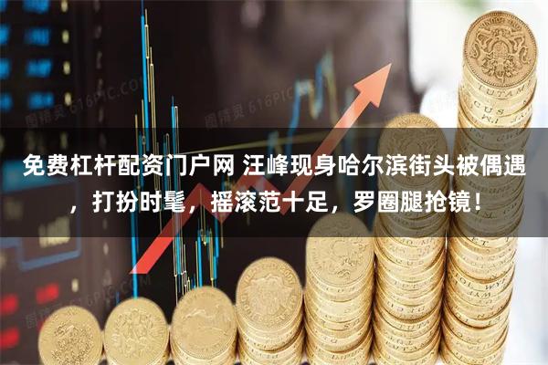 免费杠杆配资门户网 汪峰现身哈尔滨街头被偶遇，打扮时髦，摇滚范十足，罗圈腿抢镜！