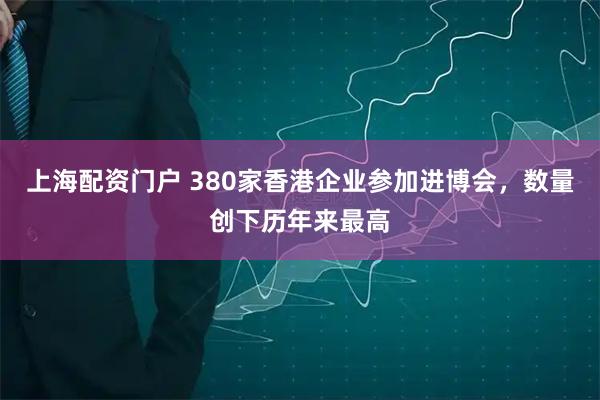 上海配资门户 380家香港企业参加进博会,数量创下历年来最高