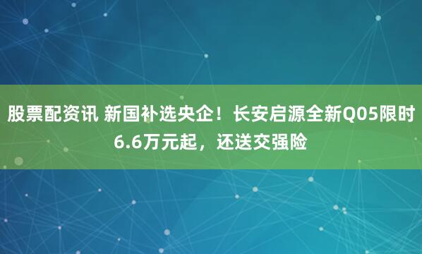 股票配资讯 新国补选央企！长安启源全新Q05限时6.6万元起，还送交强险