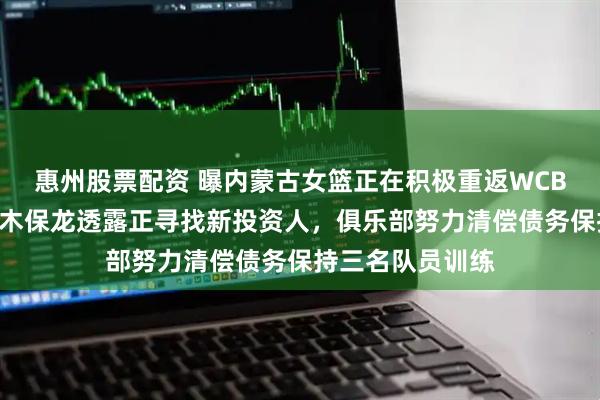 惠州股票配资 曝内蒙古女篮正在积极重返WCBA联赛，主教练木保龙透露正寻找新投资人，俱乐部努力清偿债务保持三名队员训练