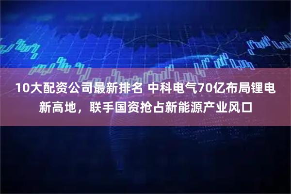 10大配资公司最新排名 中科电气70亿布局锂电新高地，联手国资抢占新能源产业风口