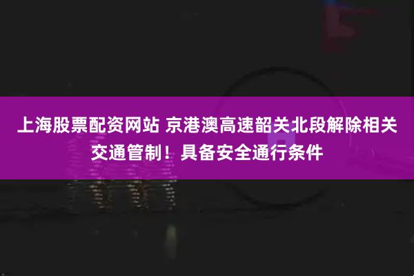 上海股票配资网站 京港澳高速韶关北段解除相关交通管制！具备安全通行条件