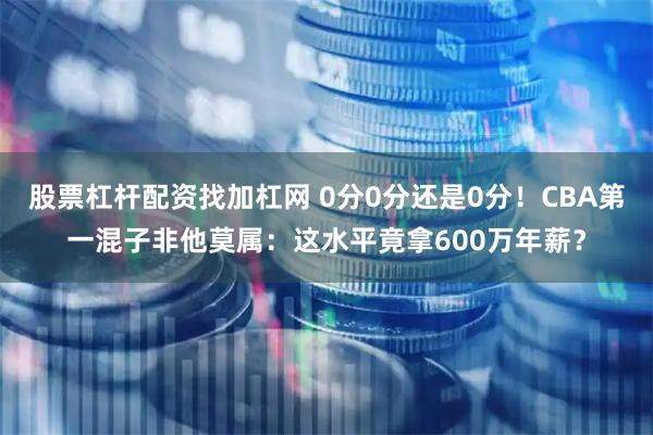 股票杠杆配资找加杠网 0分0分还是0分！CBA第一混子非他莫属：这水平竟拿600万年薪？