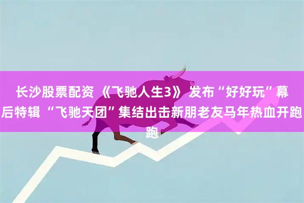 长沙股票配资 《飞驰人生3》 发布“好好玩”幕后特辑 “飞驰天团”集结出击新朋老友马年热血开跑