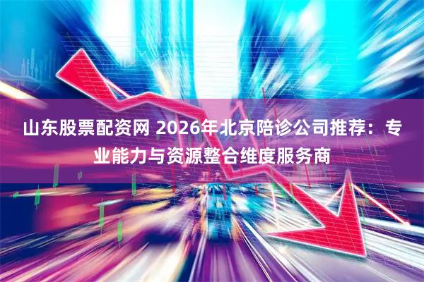 山东股票配资网 2026年北京陪诊公司推荐：专业能力与资源整合维度服务商