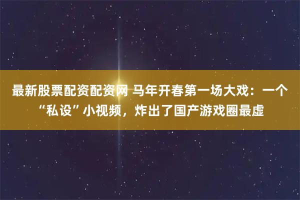 最新股票配资配资网 马年开春第一场大戏：一个“私设”小视频，炸出了国产游戏圈最虚