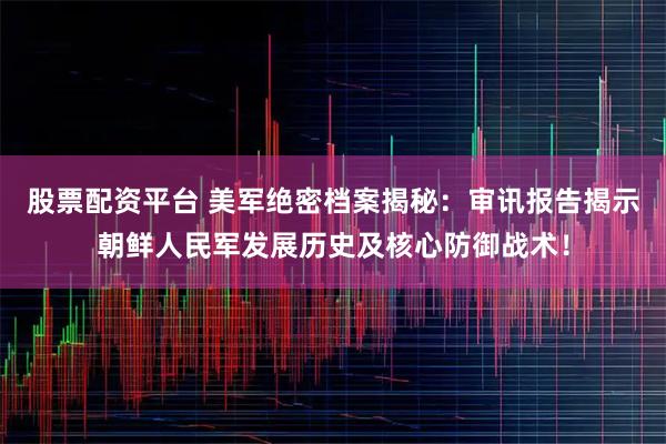 股票配资平台 美军绝密档案揭秘:审讯报告揭示朝鲜人民军发展历史及核心防御战术!