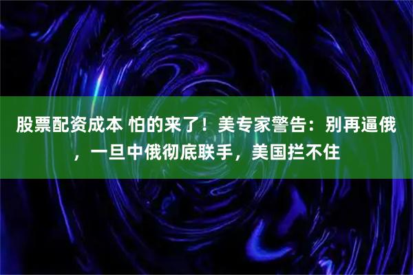 股票配资成本 怕的来了!美专家警告:别再逼俄,一旦中俄彻底联手,美国拦不住