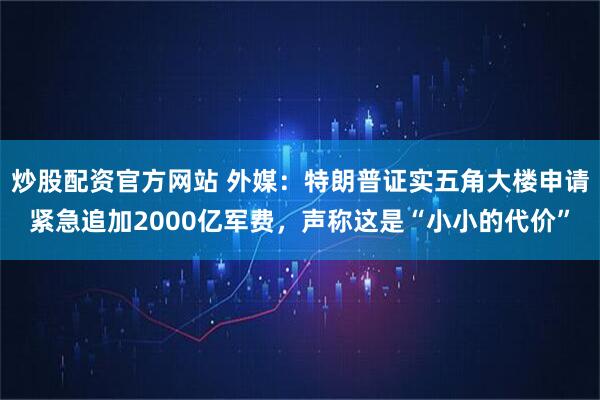 炒股配资官方网站 外媒:特朗普证实五角大楼申请紧急追加2000亿军费,声称这是“小小的代价”