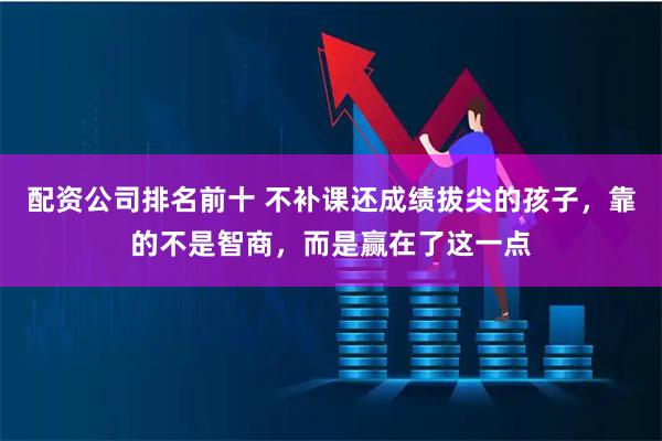 配资公司排名前十 不补课还成绩拔尖的孩子,靠的不是智商,而是赢在了这一点