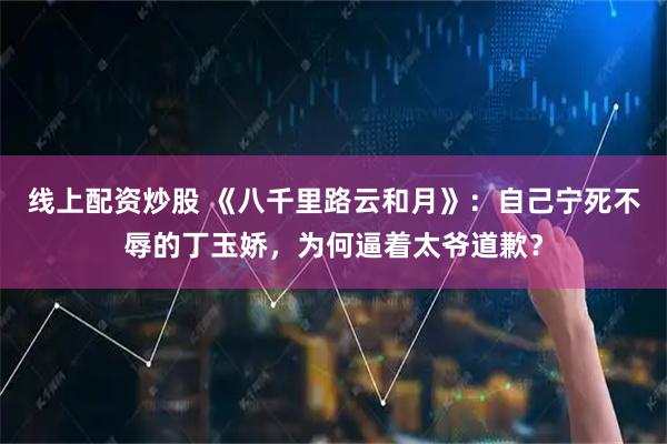 线上配资炒股 《八千里路云和月》：自己宁死不辱的丁玉娇，为何逼着太爷道歉？