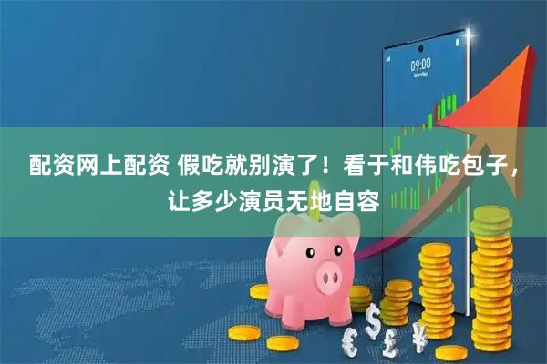 配资网上配资 假吃就别演了！看于和伟吃包子，让多少演员无地自容