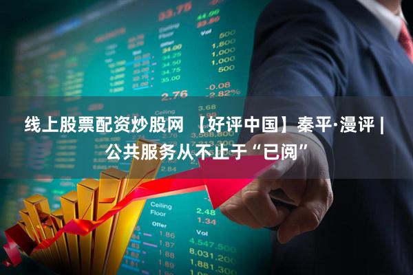 线上股票配资炒股网 【好评中国】秦平·漫评 | 公共服务从不止于“已阅”