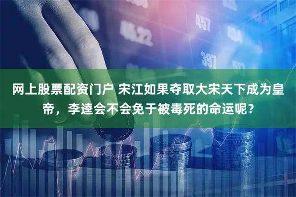 网上股票配资门户 宋江如果夺取大宋天下成为皇帝，李逵会不会免于被毒死的命运呢？