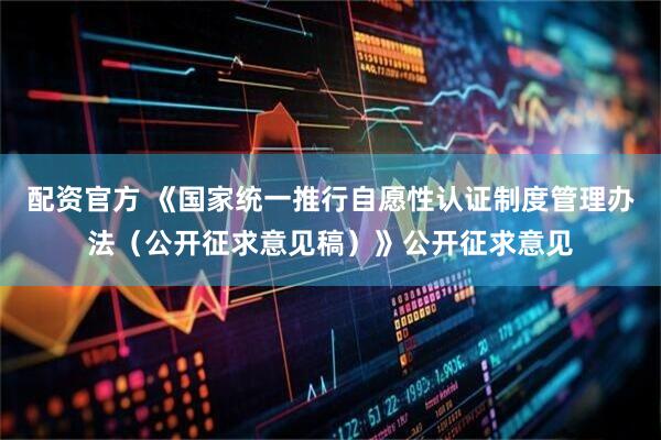 配资官方 《国家统一推行自愿性认证制度管理办法（公开征求意见稿）》公开征求意见