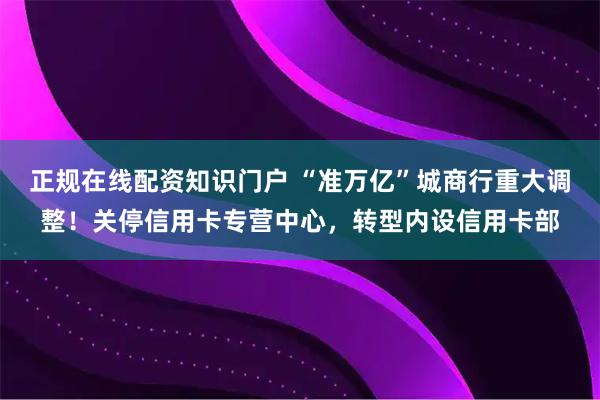 正规在线配资知识门户 “准万亿”城商行重大调整!关停信用卡专营中心,转型内设信用卡部
