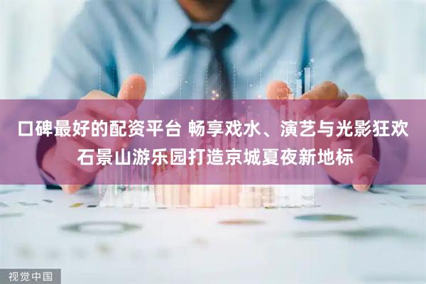 口碑最好的配资平台 畅享戏水、演艺与光影狂欢 石景山游乐园打造京城夏夜新地标